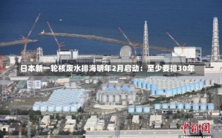 日本新一轮核废水排海明年2月启动：至少要排30年