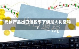 光伏产品出口退税率下调是大利空吗？