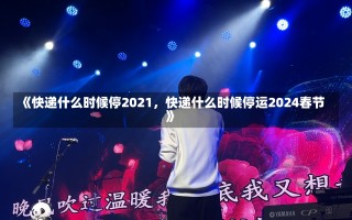 《快递什么时候停2021，快递什么时候停运2024春节》