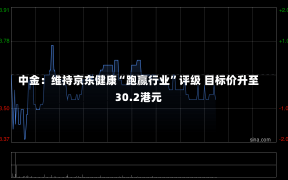 中金：维持京东健康“跑赢行业”评级 目标价升至30.2港元