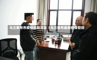 乌兰察布市疫情最新消息（乌兰察布最新疫情管控）