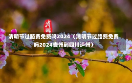 清明节过路费免费吗2024（清明节过路费免费吗2024贵州到四川泸州）